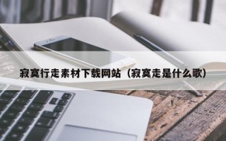 三明寂寞行走素材下载网站（寂寞走是什么歌）