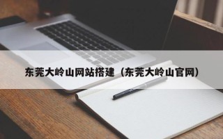 三明东莞大岭山网站搭建（东莞大岭山官网）