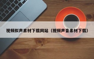三明视频拟声素材下载网站（视频声音素材下载）