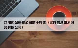 三明辽阳网站搭建公司前十排名（辽阳信息技术网络有限公司）