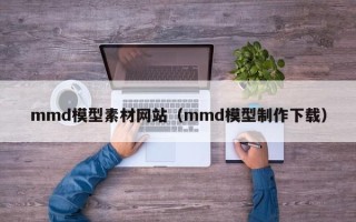 三明mmd模型素材网站（mmd模型制作下载）