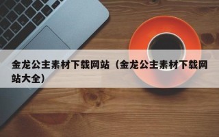 三明金龙公主素材下载网站（金龙公主素材下载网站大全）