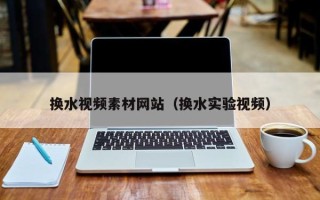 三明换水视频素材网站（换水实验视频）