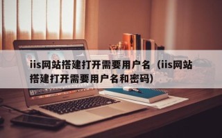 三明iis网站搭建打开需要用户名（iis网站搭建打开需要用户名和密码）