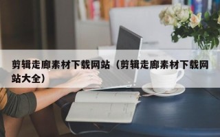 三明剪辑走廊素材下载网站（剪辑走廊素材下载网站大全）