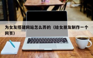 三明为女友搭建网站怎么弄的（给女朋友制作一个网页）