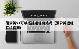 三明蒲公英x1可以搭建远程网站吗（蒲公英远程联机官网）
